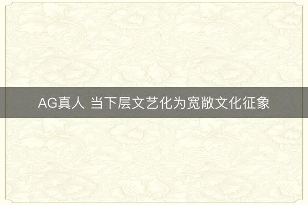 AG真人 当下层文艺化为宽敞文化征象