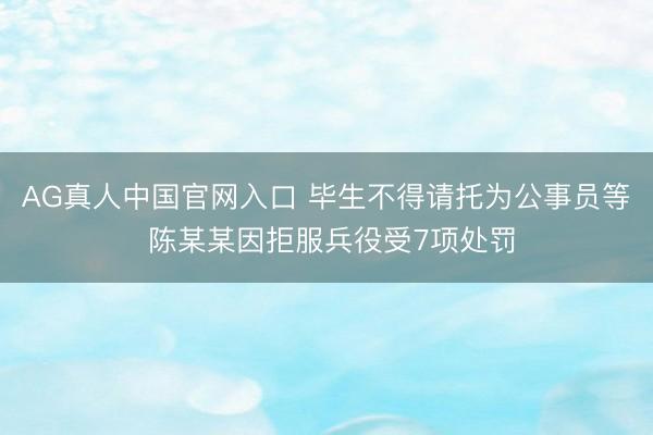 AG真人中国官网入口 毕生不得请托为公事员等 陈某某因拒服兵役受7项处罚