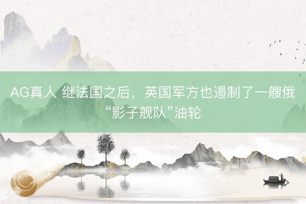 AG真人 继法国之后，英国军方也遏制了一艘俄“影子舰队”油轮