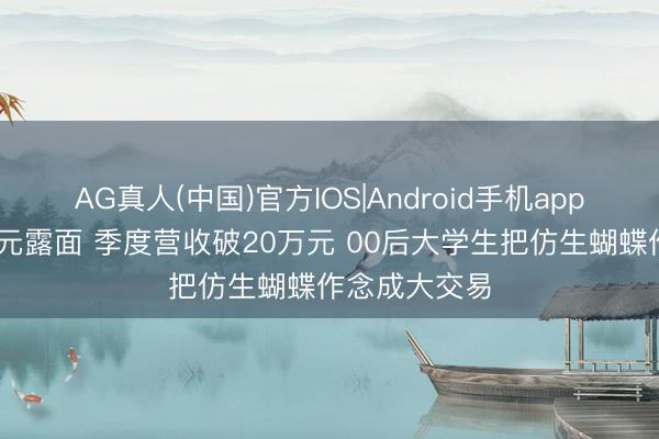 AG真人(中国)官方IOS|Android手机app下载 单价千元露面 季度营收破20万元 00后大学生把仿生蝴蝶作念成大交易