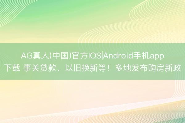 AG真人(中国)官方IOS|Android手机app下载 事关贷款、以旧换新等！多地发布购房新政