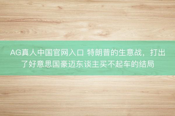 AG真人中国官网入口 特朗普的生意战,打出了好意思国豪迈东谈主买不起车的结局