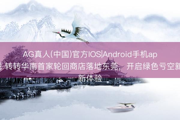AG真人(中国)官方IOS|Android手机app下载 转转华南首家轮回商店落地东莞，开启绿色亏空新体验