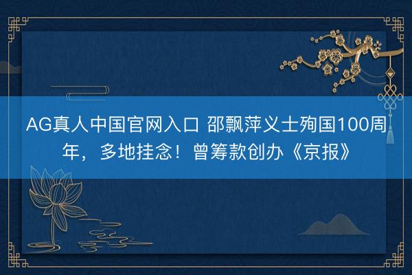 AG真人中国官网入口 邵飘萍义士殉国100周年，多地挂念！曾筹款创办《京报》