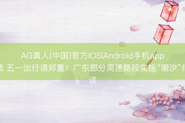 AG真人(中国)官方IOS|Android手机app下载 五一出行请郑重！广东部分高速路段实施“潮汐”借谈