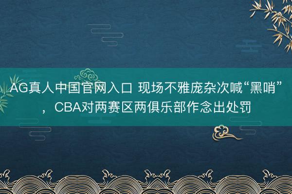 AG真人中国官网入口 现场不雅庞杂次喊“黑哨”，CBA对两赛