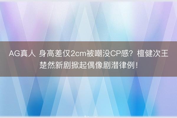 AG真人 身高差仅2cm被嘲没CP感？檀健次王楚然新剧掀起偶像剧潜律例！