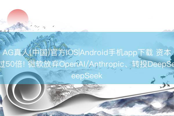 AG真人(中国)官方IOS|Android手机app下载 资本越过50倍! 微软放弃OpenAI/Anthropic、转投DeepSeek