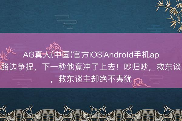 AG真人(中国)官方IOS|Android手机app下载 两司机路边争捏，下一秒他竟冲了上去！吵归吵，救东谈主却绝不夷犹
