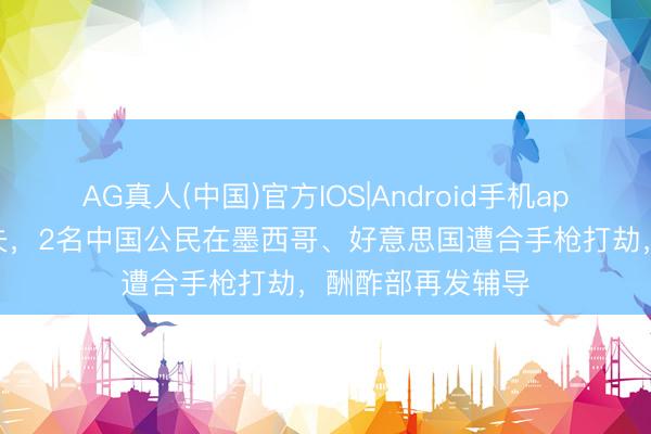AG真人(中国)官方IOS|Android手机app下载 寰球杯工夫，2名中国公民在墨西哥、好意思国遭合手枪打劫，酬酢部再发辅导