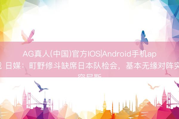 AG真人(中国)官方IOS|Android手机app下载 日媒：町野修斗缺席日本队检会，基本无缘对阵突尼斯