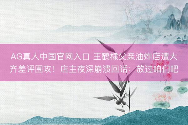 AG真人中国官网入口 王鹤棣父亲油炸店遭大齐差评围攻！店主夜深崩溃回话：放过咱们吧
