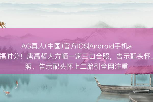 AG真人(中国)官方IOS|Android手机app下载 偶像的幸福时分！唐禹哲大方晒一家三口合照，告示配头怀上二胎引全网注重