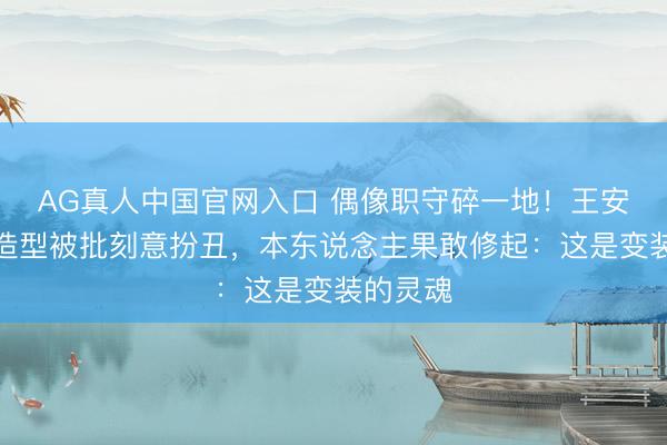 AG真人中国官网入口 偶像职守碎一地！王安宇缺牙造型被批刻意扮丑，本东说念主果敢修起：这是变装的灵魂