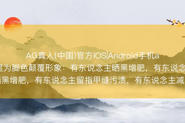 AG真人(中国)官方IOS|Android手机app下载 撕碎偶像标签！明星为脚色颠覆形象：有东说念主晒黑增肥，有东说念主留指甲缝污渍，有东说念主减重瘦脱相